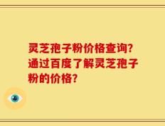 灵芝孢子粉价格查询？通过百度了解灵芝孢子粉的价格？