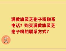 满黄旗灵芝孢子粉联系电话？购买满黄旗灵芝孢子粉的联系方式？