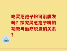吃灵芝孢子粉可治脱发吗？探究灵芝孢子粉的功效与治疗脱发的关系？
