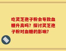吃灵芝孢子粉会导致血糖升高吗？探讨灵芝孢子粉对血糖的影响？