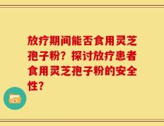 放疗期间能否食用灵芝孢子粉？探讨放疗患者食用灵芝孢子粉的安全性？