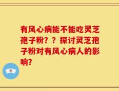 有风心病能不能吃灵芝孢子粉？？探讨灵芝孢子粉对有风心病人的影响？