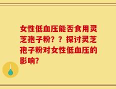 女性低血压能否食用灵芝孢子粉？？探讨灵芝孢子粉对女性低血压的影响？