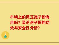市场上的灵芝孢子粉有用吗？灵芝孢子粉的功效与安全性分析？