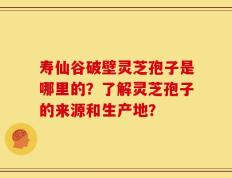 寿仙谷破壁灵芝孢子是哪里的？了解灵芝孢子的来源和生产地？
