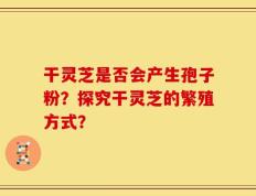 干灵芝是否会产生孢子粉？探究干灵芝的繁殖方式？