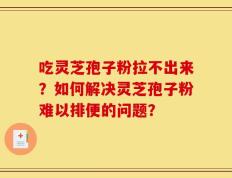 吃灵芝孢子粉拉不出来？如何解决灵芝孢子粉难以排便的问题？