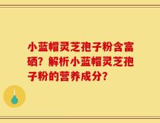 小蓝帽灵芝孢子粉含富硒？解析小蓝帽灵芝孢子粉的营养成分？