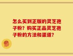 怎么买到正版的灵芝孢子粉？购买正品灵芝孢子粉的方法和渠道？