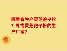 哪里有生产灵芝孢子粉？寻找灵芝孢子粉的生产厂家？
