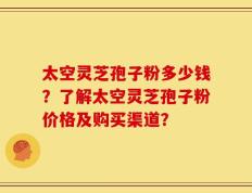太空灵芝孢子粉多少钱？了解太空灵芝孢子粉价格及购买渠道？