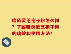 哈药灵芝孢子粉怎么样？了解哈药灵芝孢子粉的功效和使用方法？