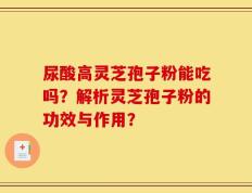 尿酸高灵芝孢子粉能吃吗？解析灵芝孢子粉的功效与作用？