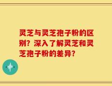 灵芝与灵芝孢子粉的区别？深入了解灵芝和灵芝孢子粉的差异？