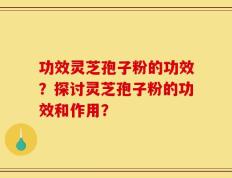 功效灵芝孢子粉的功效？探讨灵芝孢子粉的功效和作用？