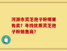河源市灵芝孢子粉哪里有卖？寻找优质灵芝孢子粉销售商？