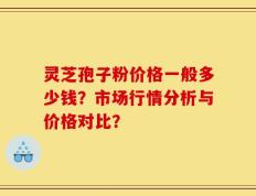 灵芝孢子粉价格一般多少钱？市场行情分析与价格对比？