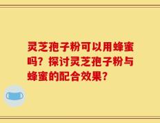 灵芝孢子粉可以用蜂蜜吗？探讨灵芝孢子粉与蜂蜜的配合效果？