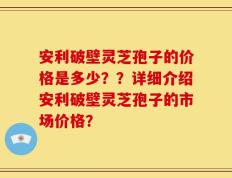 安利破壁灵芝孢子的价格是多少？？详细介绍安利破壁灵芝孢子的市场价格？