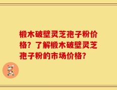 椴木破壁灵芝孢子粉价格？了解椴木破壁灵芝孢子粉的市场价格？
