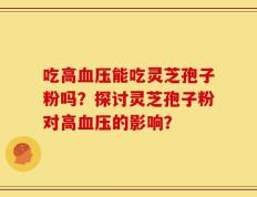 吃高血压能吃灵芝孢子粉吗？探讨灵芝孢子粉对高血压的影响？
