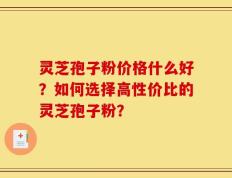 灵芝孢子粉价格什么好？如何选择高性价比的灵芝孢子粉？