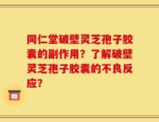 同仁堂破壁灵芝孢子胶囊的副作用？了解破壁灵芝孢子胶囊的不良反应？