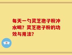 每天一勺灵芝孢子粉冲水喝？灵芝孢子粉的功效与用法？