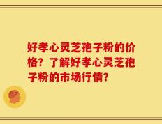 好孝心灵芝孢子粉的价格？了解好孝心灵芝孢子粉的市场行情？