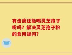 有齿痕还能喝灵芝孢子粉吗？解决灵芝孢子粉的食用疑问？