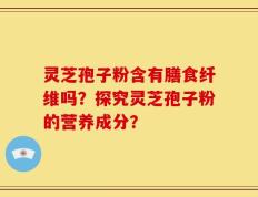 灵芝孢子粉含有膳食纤维吗？探究灵芝孢子粉的营养成分？