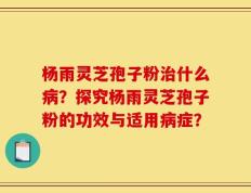 杨雨灵芝孢子粉治什么病？探究杨雨灵芝孢子粉的功效与适用病症？