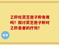 乙肝吃灵芝孢子粉有用吗？探讨灵芝孢子粉对乙肝患者的疗效？