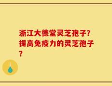 浙江大德堂灵芝孢子？提高免疫力的灵芝孢子？