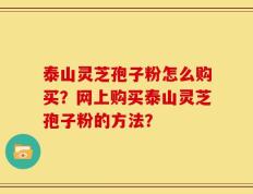 泰山灵芝孢子粉怎么购买？网上购买泰山灵芝孢子粉的方法？