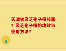 天津省灵芝孢子粉胶囊？灵芝孢子粉的功效与使用方法？