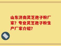 山东济南灵芝孢子粉厂家？专业灵芝孢子粉生产厂家介绍？