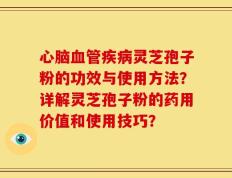 心脑血管疾病灵芝孢子粉的功效与使用方法？详解灵芝孢子粉的药用价值和使用技巧？