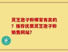 灵芝孢子粉哪家有卖的？推荐优质灵芝孢子粉销售网站？