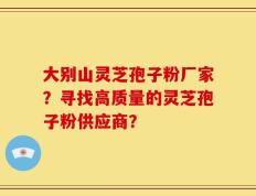 大别山灵芝孢子粉厂家？寻找高质量的灵芝孢子粉供应商？