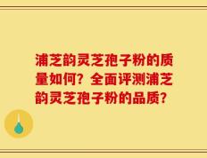 浦芝韵灵芝孢子粉的质量如何？全面评测浦芝韵灵芝孢子粉的品质？