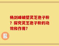 杨剑峰破壁灵芝孢子粉？探究灵芝孢子粉的功效和作用？