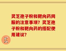 灵芝孢子粉和靶向药同服的注意事项？灵芝孢子粉和靶向药的搭配使用建议？