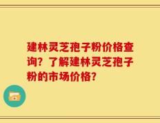 建林灵芝孢子粉价格查询？了解建林灵芝孢子粉的市场价格？