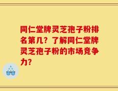 同仁堂牌灵芝孢子粉排名第几？了解同仁堂牌灵芝孢子粉的市场竞争力？