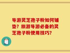 导游灵芝孢子粉如何铺垫？旅游导游必备的灵芝孢子粉使用技巧？