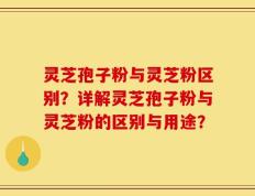灵芝孢子粉与灵芝粉区别？详解灵芝孢子粉与灵芝粉的区别与用途？