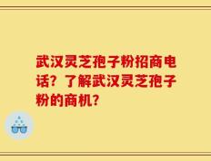 武汉灵芝孢子粉招商电话？了解武汉灵芝孢子粉的商机？