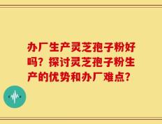 办厂生产灵芝孢子粉好吗？探讨灵芝孢子粉生产的优势和办厂难点？