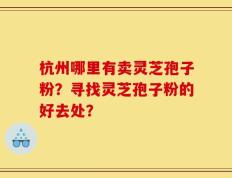 杭州哪里有卖灵芝孢子粉？寻找灵芝孢子粉的好去处？
